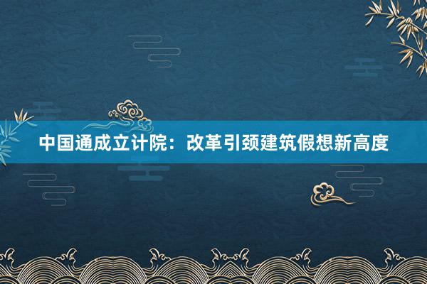 中国通成立计院：改革引颈建筑假想新高度