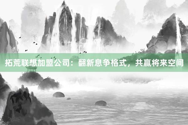 拓荒联想加盟公司：翻新息争格式，共赢将来空间